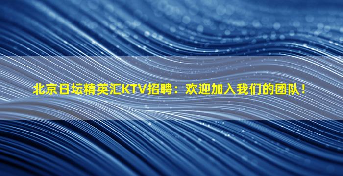 北京日坛精英汇KTV招聘：欢迎加入我们的团队！